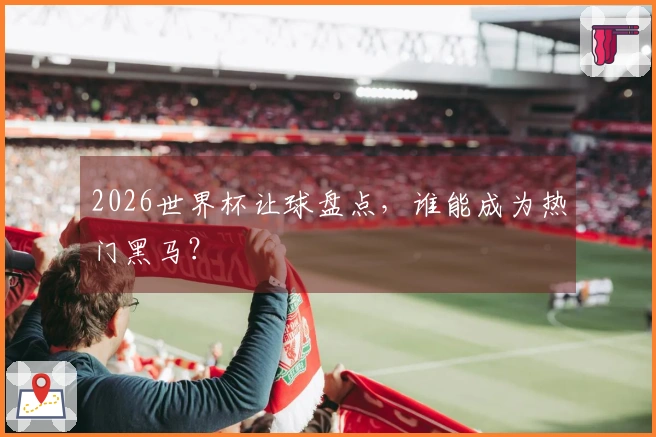 2026世界杯让球盘点，谁能成为热门黑马？